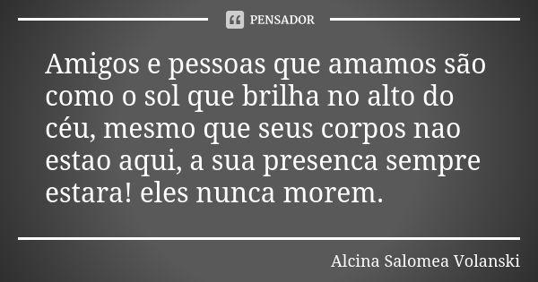 Amigos e pessoas que amamos são como o sol que brilha no alto do céu, mesmo que seus corpos nao estao aqui, a sua presenca sempre estara! eles nunca morem.... Frase de Alcina Salomea Volanski.