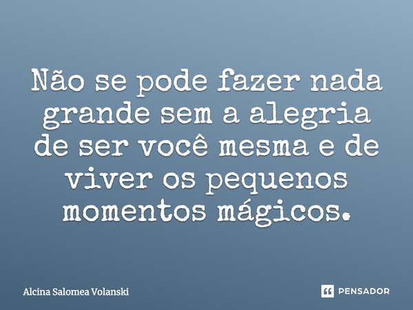 Não se pode fazer nada grande sem a alegria de ser você mesma e de viver os pequenos momentos mágicos.... Frase de Alcina Salomea Volanski.