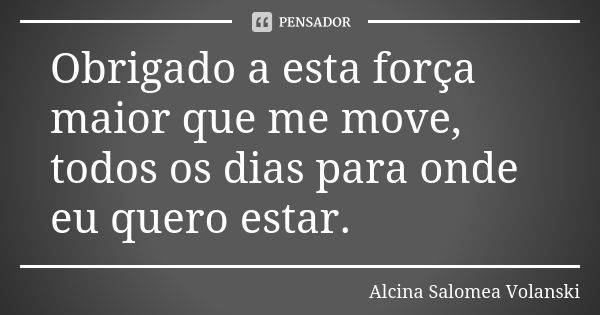 Obrigado a esta força maior que me move, todos os dias para onde eu quero estar.... Frase de Alcina Salomea Volanski.