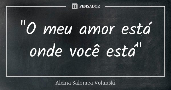 "O meu amor está onde você está"... Frase de Alcina Salomea Volanski.