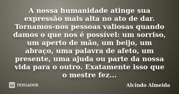 A nossa humanidade atinge sua expressão mais alta no ato de dar. Tornamos-nos pessoas valiosas quando damos o que nos é possível: um sorriso, um aperto de mão, ... Frase de Alcindo Almeida.