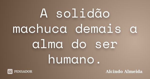 A solidão machuca demais a alma do ser humano.... Frase de Alcindo Almeida.