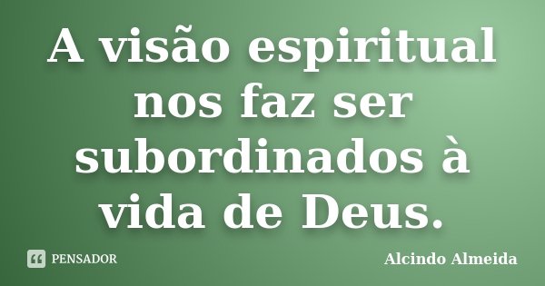 A visão espiritual nos faz ser subordinados à vida de Deus.... Frase de Alcindo Almeida.