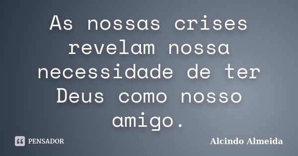 As nossas crises revelam nossa necessidade de ter Deus como nosso amigo.... Frase de Alcindo Almeida.