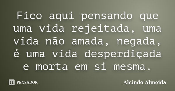 Fico aqui pensando que uma vida rejeitada, uma vida não amada, negada, é uma vida desperdiçada e morta em si mesma.... Frase de Alcindo Almeida.