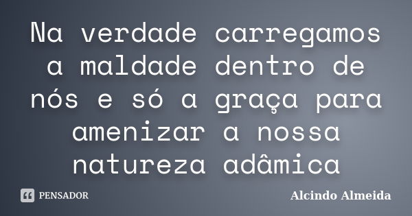 Na verdade carregamos a maldade dentro de nós e só a graça para amenizar a nossa natureza adâmica... Frase de Alcindo Almeida.