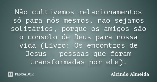 Não cultivemos relacionamentos só para nós mesmos, não sejamos solitários, porque os amigos são o consolo de Deus para nossa vida (Livro: Os encontros de Jesus ... Frase de Alcindo Almeida.