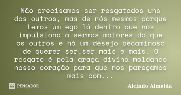 Não precisamos ser resgatados uns dos outros, mas de nós mesmos porque temos um ego lá dentro que nos impulsiona a sermos maiores do que os outros e há um desej... Frase de Alcindo Almeida.