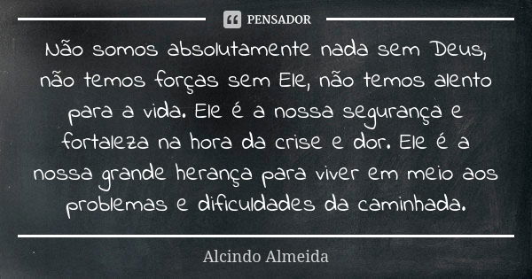 Não somos absolutamente nada sem Deus, não temos forças sem Ele, não temos alento para a vida. Ele é a nossa segurança e fortaleza na hora da crise e dor. Ele é... Frase de Alcindo Almeida.