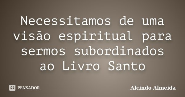 Necessitamos de uma visão espiritual para sermos subordinados ao Livro Santo... Frase de Alcindo Almeida.