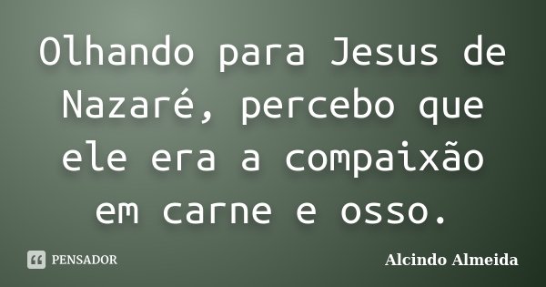 Olhando para Jesus de Nazaré, percebo que ele era a compaixão em carne e osso.... Frase de Alcindo Almeida.