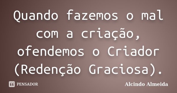 Quando fazemos o mal com a criação, ofendemos o Criador (Redenção Graciosa).... Frase de Alcindo Almeida.