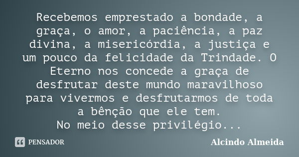 Recebemos emprestado a bondade, a graça, o amor, a paciência, a paz divina, a misericórdia, a justiça e um pouco da felicidade da Trindade. O Eterno nos concede... Frase de Alcindo Almeida.