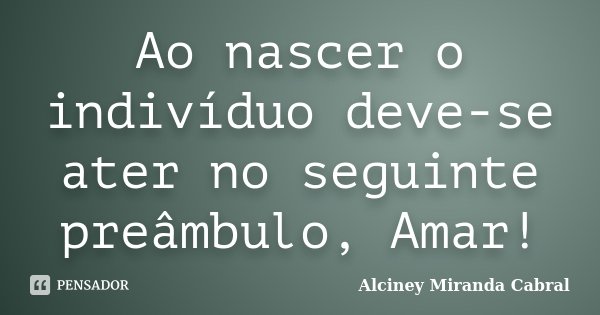 Ao nascer o indivíduo deve-se ater no seguinte preâmbulo, Amar!... Frase de Alciney Miranda Cabral.