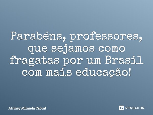 Parabéns, professores, que sejamos como fragatas por um Brasil com mais educação!... Frase de Alciney Miranda Cabral.
