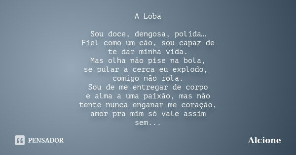 A Loba Sou doce, dengosa, polida… Fiel como um cão, sou capaz de te dar minha vida. Mas olha não pise na bola, se pular a cerca eu explodo, comigo não rola. Sou... Frase de Alcione.