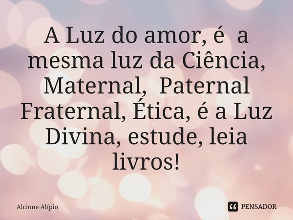 ⁠A Luz do amor, é a mesma luz da Ciência, Maternal, Paternal Fraternal, Ética, é a Luz Divina, estude, leia livros!... Frase de Alcione Alípio.