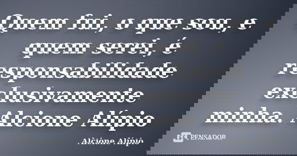 Quem fui, o que sou, e quem serei, é responsabilidade exclusivamente minha. Alcione Alípio... Frase de Alcione Alípio.