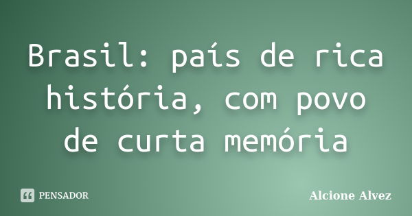 Brasil: país de rica história, com povo de curta memória... Frase de Alcione Alvez.