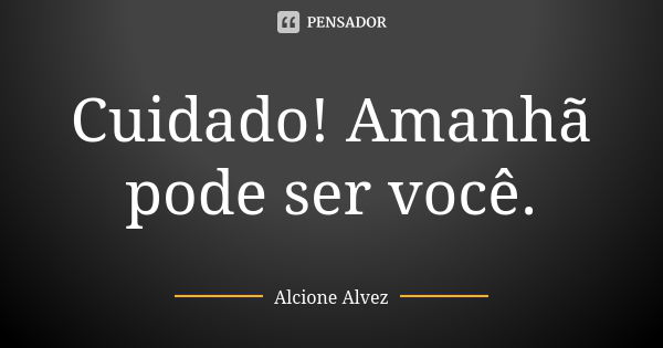 Cuidado! Amanhã pode ser você.... Frase de Alcione Alvez.