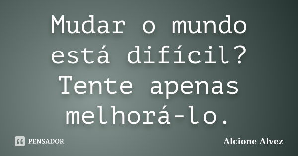 Mudar o mundo está difícil? Tente apenas melhorá-lo.... Frase de Alcione Alvez.