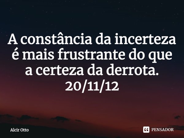 ⁠A constância da incerteza é mais frustrante do que a certeza da derrota. 20/11/12... Frase de Alcir Otto.