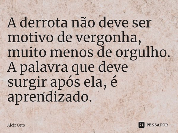 ⁠A derrota não deve ser motivo de vergonha, muito menos de orgulho. A palavra que deve surgir após ela, é aprendizado.... Frase de Alcir Otto.