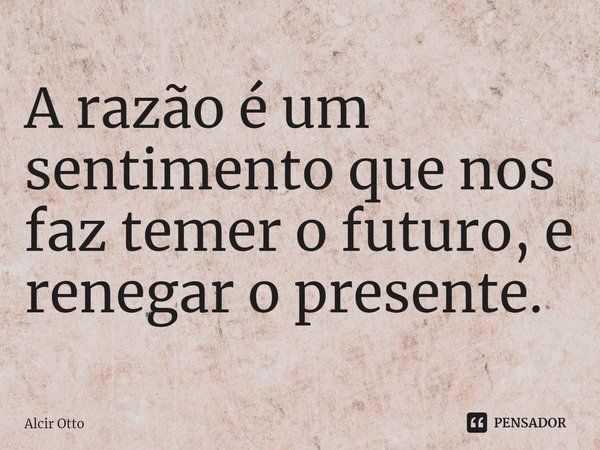⁠A razão é um sentimento que nos faz temer o futuro, e renegar o presente.... Frase de Alcir Otto.