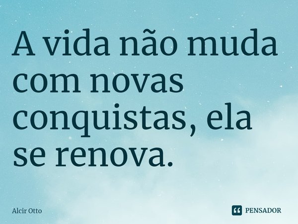 ⁠A vida não muda com novas conquistas, ela se renova.... Frase de Alcir Otto.