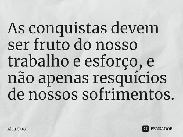 ⁠As conquistas devem ser fruto do nosso trabalho e esforço, e não apenas resquícios de nossos sofrimentos.... Frase de Alcir Otto.