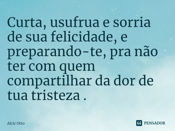 ⁠⁠Curta, usufrua e sorria de sua felicidade, e preparando-te, pra não ter com quem compartilhar da dor de tua tristeza .... Frase de Alcir Otto.