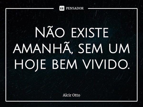 Não existe amanhã, sem um hoje bem vivido.... Frase de Alcir Otto.