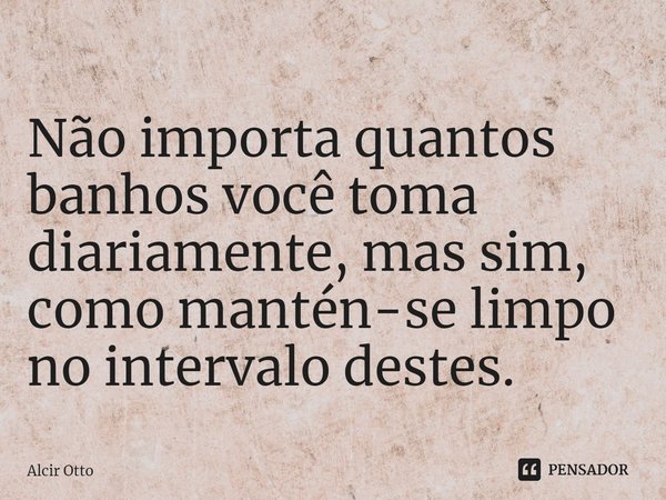 Não importa quantos banhos você toma diariamente, mas sim, como mantém-se limpo no intervalo destes.... Frase de Alcir Otto.