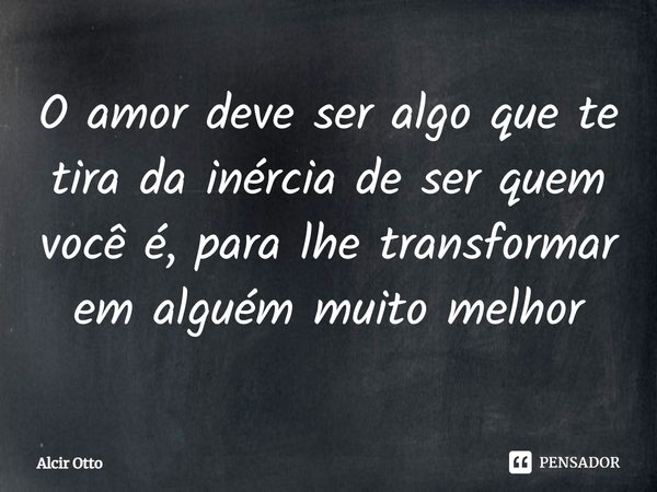 ⁠O amor deve ser algo que te tira da inércia de ser quem você é, para lhe transformar em alguém muito melhor... Frase de Alcir Otto.