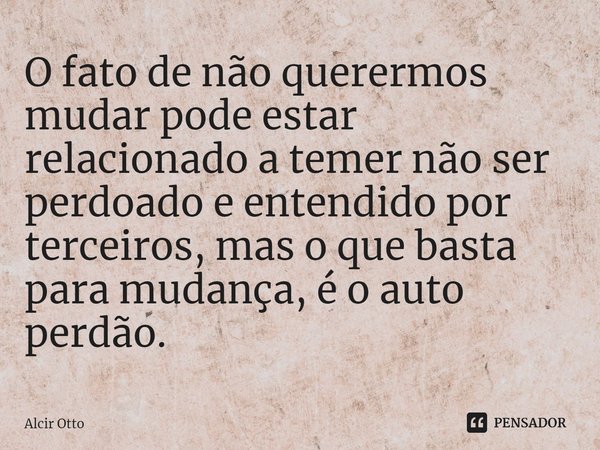⁠O fato de não querermos mudar pode estar relacionado a temer não ser perdoado e entendido por terceiros, mas o que basta para mudança, é o auto perdão.... Frase de Alcir Otto.