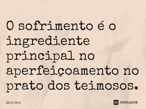 ⁠O sofrimento é o ingrediente principal no aperfeiçoamento no prato dos teimosos.... Frase de Alcir Otto.