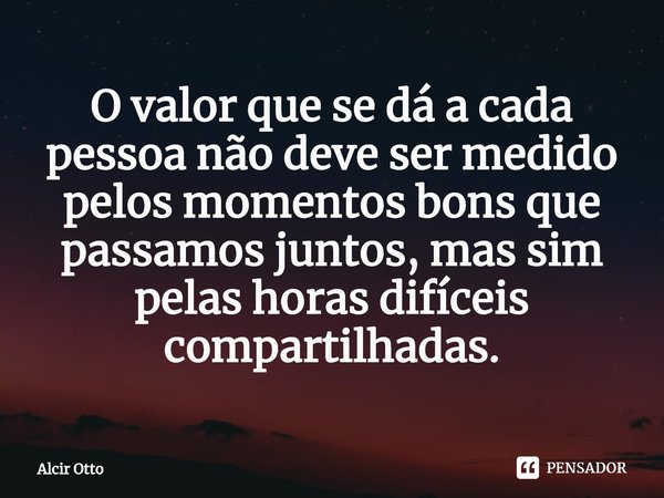 ⁠O valor que se dá a cada pessoa não deve ser medido pelos momentos bons que passamos juntos, mas sim pelas horas difíceis compartilhadas.... Frase de Alcir Otto.