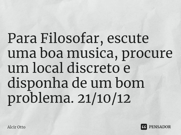 Para Filosofar, escute uma boa musica, procure um local discreto e disponha de um bom problema. 21/10/12... Frase de Alcir Otto.