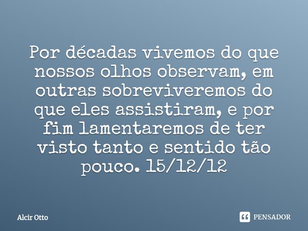 ⁠Por décadas vivemos do que nossos olhos observam, em outras sobreviveremos do que eles assistiram, e por fim lamentaremos de ter visto tanto e sentido tão pouc... Frase de Alcir Otto.