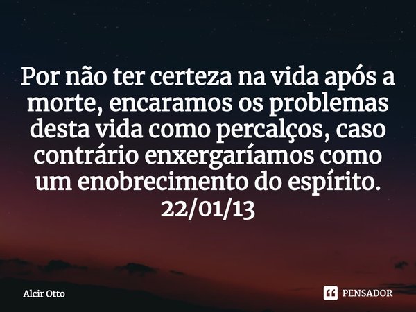 ⁠Por não ter certeza na vida após a morte, encaramos os problemas desta vida como percalços, caso contrário enxergaríamos como um enobrecimento do espírito. 22/... Frase de Alcir Otto.