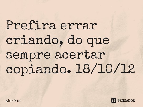 Prefira errar criando, do que sempre acertar copiando. 18/10/12... Frase de Alcir Otto.