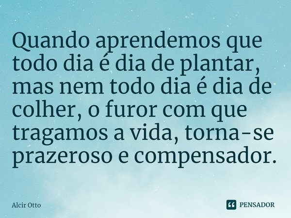 ⁠Quando aprendemos que todo dia é dia de plantar, mas nem todo dia é dia de colher, o furor com que tragamos a vida, torna-se prazeroso e compensador.... Frase de Alcir Otto.