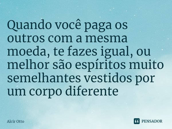 ⁠Quando você paga os outros com a mesma moeda, te fazes igual, ou melhor são espíritos muito semelhantes vestidos por um corpo diferente... Frase de Alcir Otto.