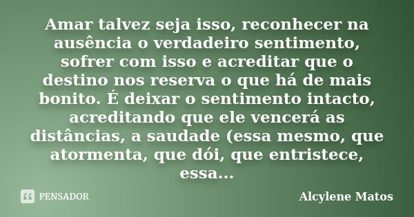 Amar talvez seja isso, reconhecer na ausência o verdadeiro sentimento, sofrer com isso e acreditar que o destino nos reserva o que há de mais bonito. É deixar o... Frase de Alcylene Matos.