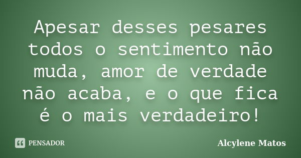 Apesar desses pesares todos o sentimento não muda, amor de verdade não acaba, e o que fica é o mais verdadeiro!... Frase de Alcylene Matos.