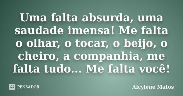 Uma falta absurda, uma saudade imensa! Me falta o olhar, o tocar, o beijo, o cheiro, a companhia, me falta tudo... Me falta você!... Frase de Alcylene Matos.