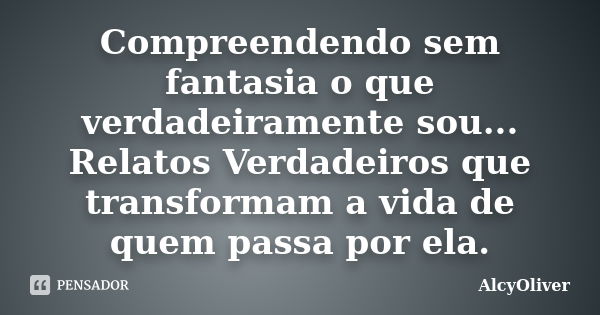 Compreendendo sem fantasia o que verdadeiramente sou... Relatos Verdadeiros que transformam a vida de quem passa por ela.... Frase de AlcyOliver.