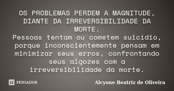 OS PROBLEMAS PERDEM A MAGNITUDE, DIANTE DA IRREVERSIBILIDADE DA MORTE. Pessoas tentam ou cometem suicídio, porque inconscientemente pensam em minimizar seus err... Frase de Alcyone Beatriz de Oliveira.