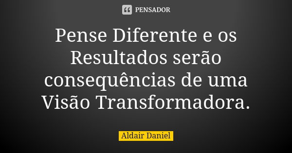 Pense Diferente e os Resultados serão consequências de uma Visão Transformadora.... Frase de Aldair Daniel.