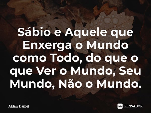 Sábio e Aquele que Enxerga o Mundo como Todo, do que o que Ver o Mundo, Seu Mundo, Não o Mundo.⁠... Frase de Aldair Daniel.